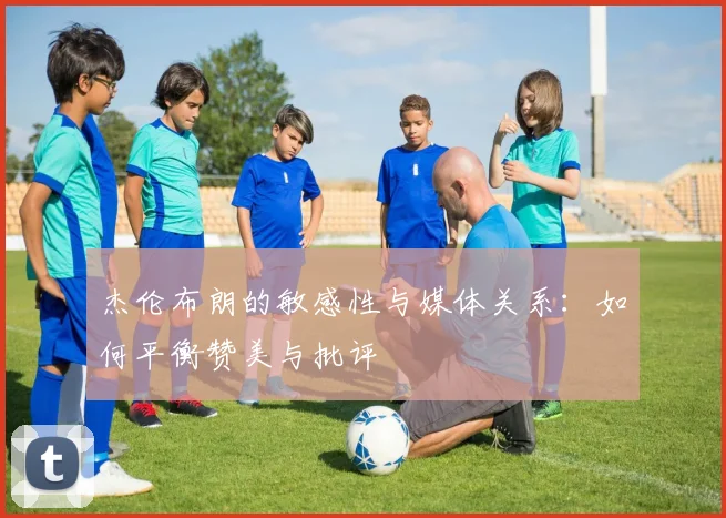 杰伦布朗的敏感性与媒体关系：如何平衡赞美与批评