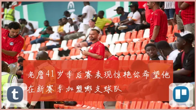 老詹41岁季后赛表现惊艳你希望他在新赛季加盟哪支球队