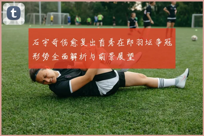 石宇奇伤愈复出首秀在即羽坛争冠形势全面解析与前景展望