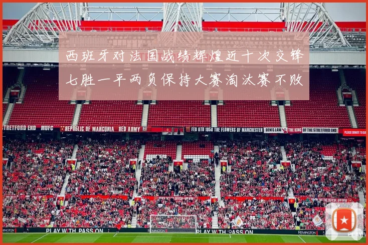 西班牙对法国战绩辉煌近十次交锋七胜一平两负保持大赛淘汰赛不败