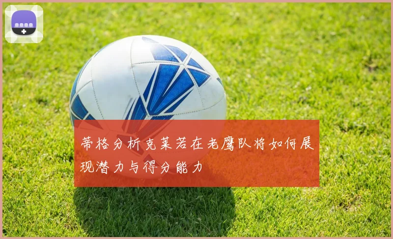 蒂格分析克莱若在老鹰队将如何展现潜力与得分能力