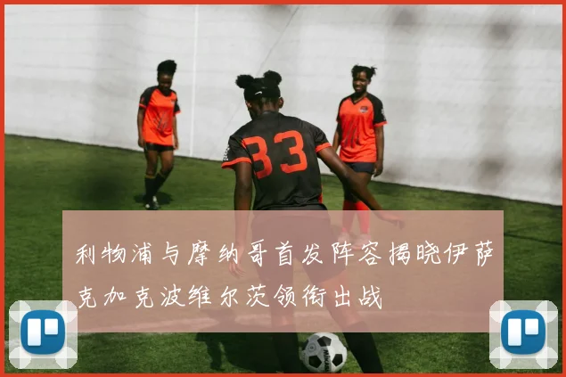 利物浦与摩纳哥首发阵容揭晓伊萨克加克波维尔茨领衔出战